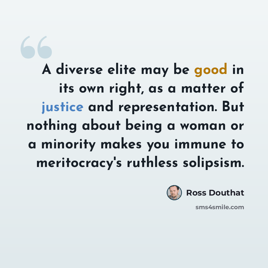 “A diverse elite may be good in its own right, as a matter of justice and representation. But nothing about being a woman or a minority makes you immune to meritocracy's ruthless solipsism.” quote by Ross Douthat