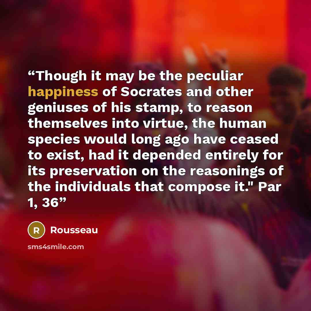 “Though it may be the peculiar happiness of Socrates and other geniuses of his stamp, to reason themselves into virtue, the human species would long ago have ceased to exist, had it depended entirely for its preservation on the reasonings of the individuals that compose it." Par 1, 36” quote by Rousseau