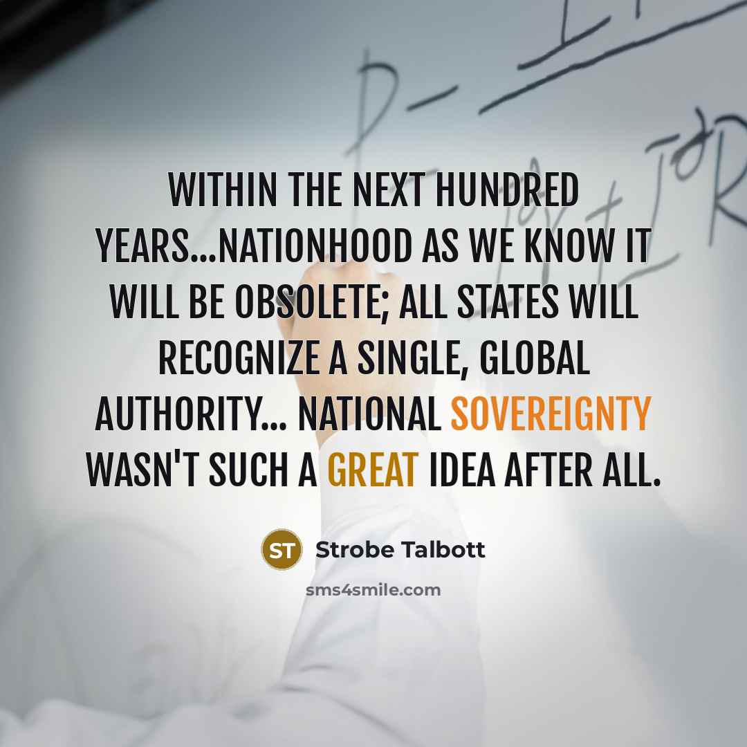 “Within the next hundred years...nationhood as we know it will be obsolete; all states will recognize a single, global authority... National sovereignty wasn't such a great idea after all.” quote by Strobe Talbott