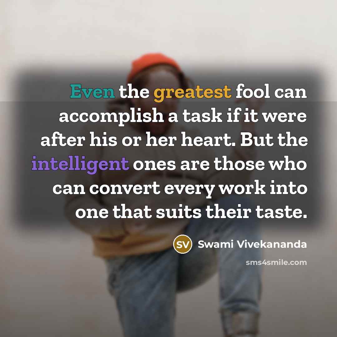 “Even the greatest fool can accomplish a task if it were after his or her heart. But the intelligent ones are those who can convert every work into one that suits their taste.” quote by Swami Vivekananda
