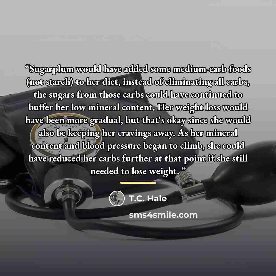 “Sugarplum would have added some medium-carb foods (not starch) to her diet, instead of eliminating all carbs, the sugars from those carbs could have continued to buffer her low mineral content. Her weight loss would have been more gradual, but that's okay since she would also be keeping her…” quote by T.C. Hale