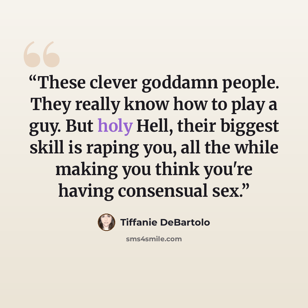 “These clever goddamn people. They really know how to play a guy. But holy Hell, their biggest skill is raping you, all the while making you think you're having consensual sex.” quote by Tiffanie DeBartolo