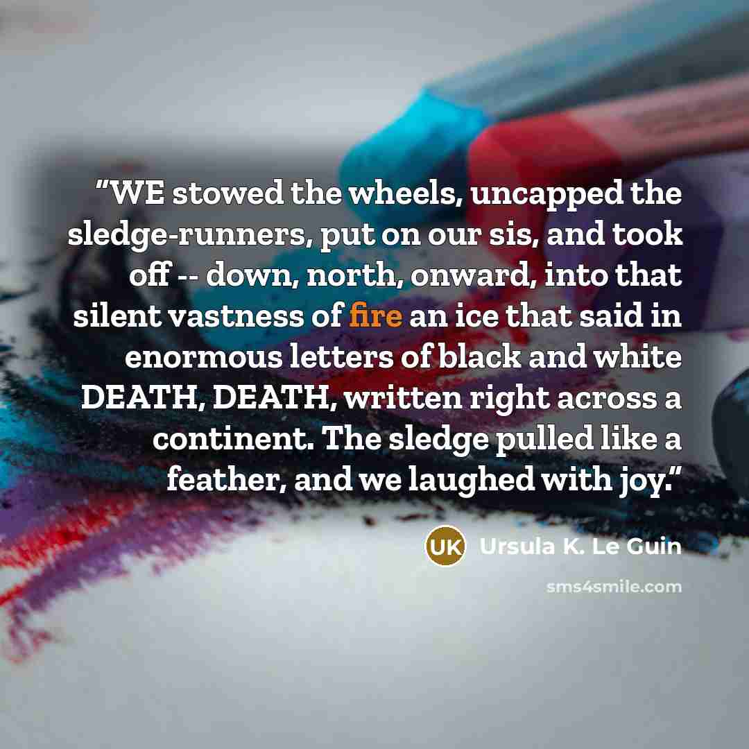 “WE stowed the wheels, uncapped the sledge-runners, put on our sis, and took off -- down, north, onward, into that silent vastness of fire an ice that said in enormous letters of black and white DEATH, DEATH, written right across a continent. The sledge pulled like a feather, and we laughed with joy.” quote by Ursula K. Le Guin