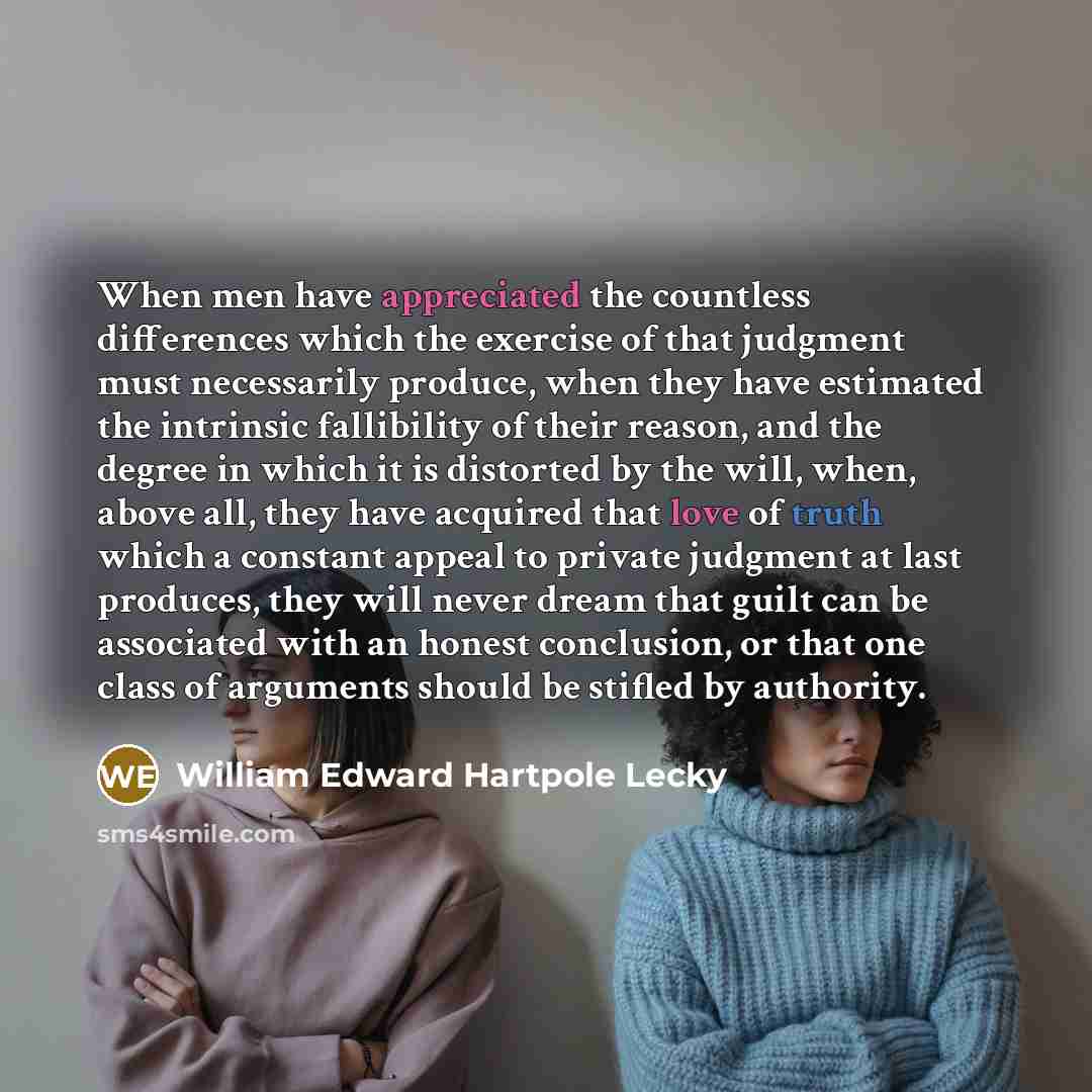 “When men have appreciated the countless differences which the exercise of that judgment must necessarily produce, when they have estimated the intrinsic fallibility of their reason, and the degree in which it is distorted by the will, when, above all, they have acquired that love of truth which a…” quote by William Edward Hartpole Lecky