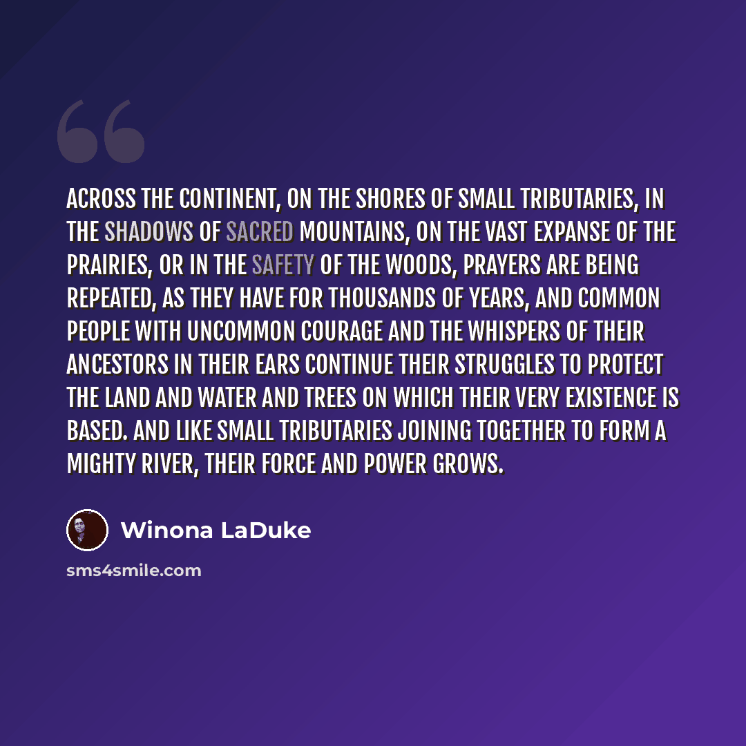 “Across the continent, on the shores of small tributaries, in the shadows of sacred mountains, on the vast expanse of the prairies, or in the safety of the woods, prayers are being repeated, as they have for thousands of years, and common people with uncommon courage and the whispers of their…” quote by Winona LaDuke