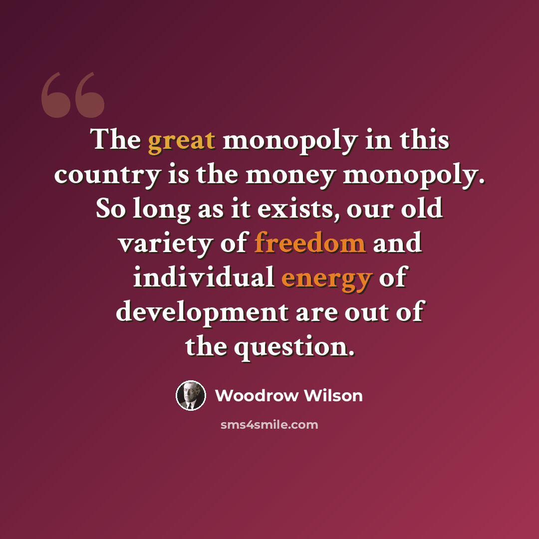 “The great monopoly in this country is the money monopoly. So long as it exists, our old variety of freedom and individual energy of development are out of the question.” quote by Woodrow Wilson