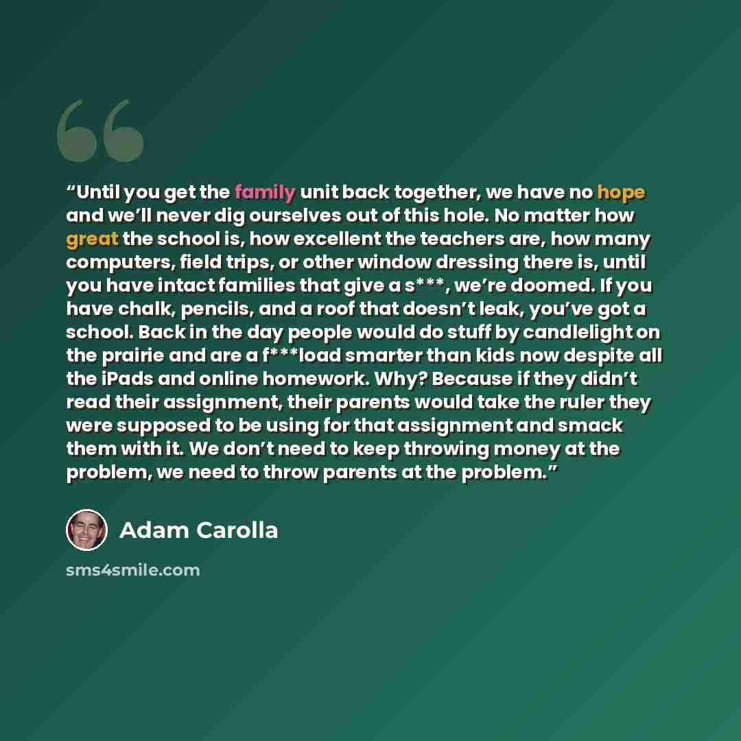 “Until you get the family unit back together, we have no hope and we’ll never dig ourselves out of this hole. No matter how great the school is, how excellent the teachers are, how many computers, field trips, or other window dressing there is, until you have intact families that give a s***, we’re…” quote by Adam Carolla