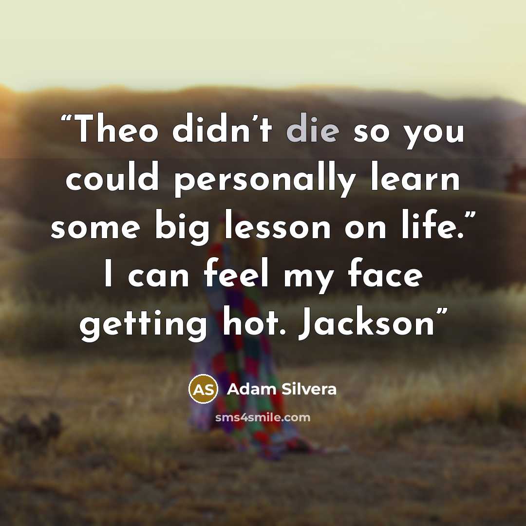 “Theo didn’t die so you could personally learn some big lesson on life.” I can feel my face getting hot. Jackson” quote by Adam Silvera