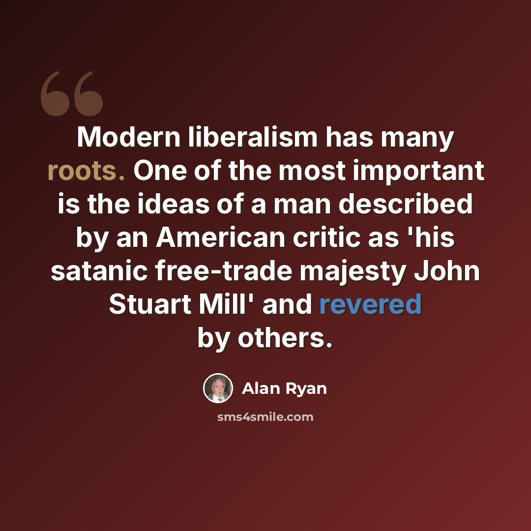 “Modern liberalism has many roots. One of the most important is the ideas of a man described by an American critic as 'his satanic free-trade majesty John Stuart Mill' and revered by others.” quote by Alan Ryan