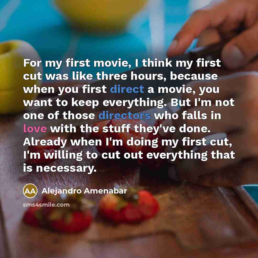 “For my first movie, I think my first cut was like three hours, because when you first direct a movie, you want to keep everything. But I'm not one of those directors who falls in love with the stuff they've done. Already when I'm doing my first cut, I'm willing to cut out everything that is…” quote by Alejandro Amenabar