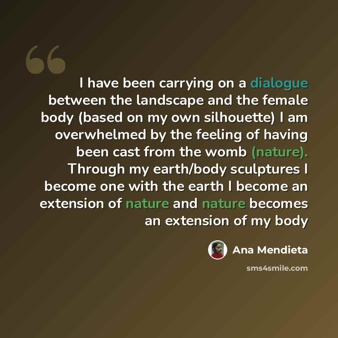 “I have been carrying on a dialogue between the landscape and the female body (based on my own silhouette) I am overwhelmed by the feeling of having been cast from the womb (nature). Through my earth/body sculptures I become one with the earth I become an extension of nature and nature becomes an…” quote by Ana Mendieta