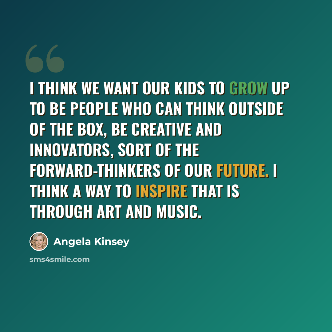 “I think we want our kids to grow up to be people who can think outside of the box, be creative and innovators, sort of the forward-thinkers of our future. I think a way to inspire that is through art and music.” quote by Angela Kinsey