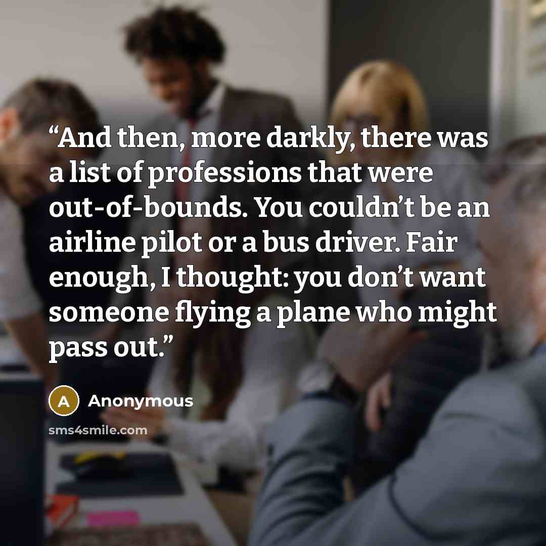 “And then, more darkly, there was a list of professions that were out-of-bounds. You couldn’t be an airline pilot or a bus driver. Fair enough, I thought: you don’t want someone flying a plane who might pass out.” quote by Anonymous