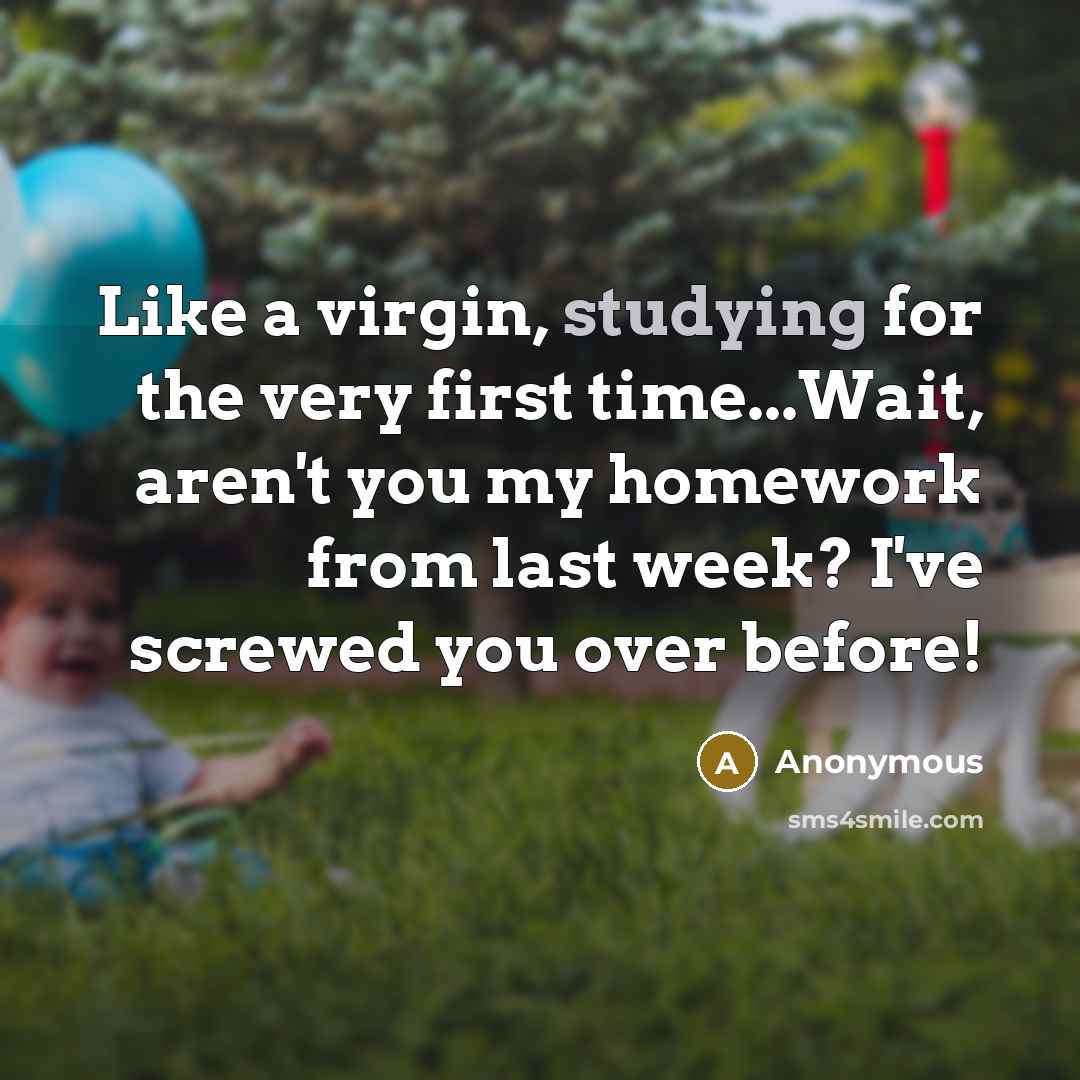 “Like a virgin, studying for the very first time...Wait, aren't you my homework from last week? I've screwed you over before!” quote by Anonymous