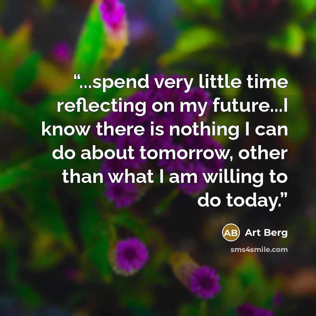 “...spend very little time reflecting on my future...I know there is nothing I can do about tomorrow, other than what I am willing to do today.” quote by Art Berg