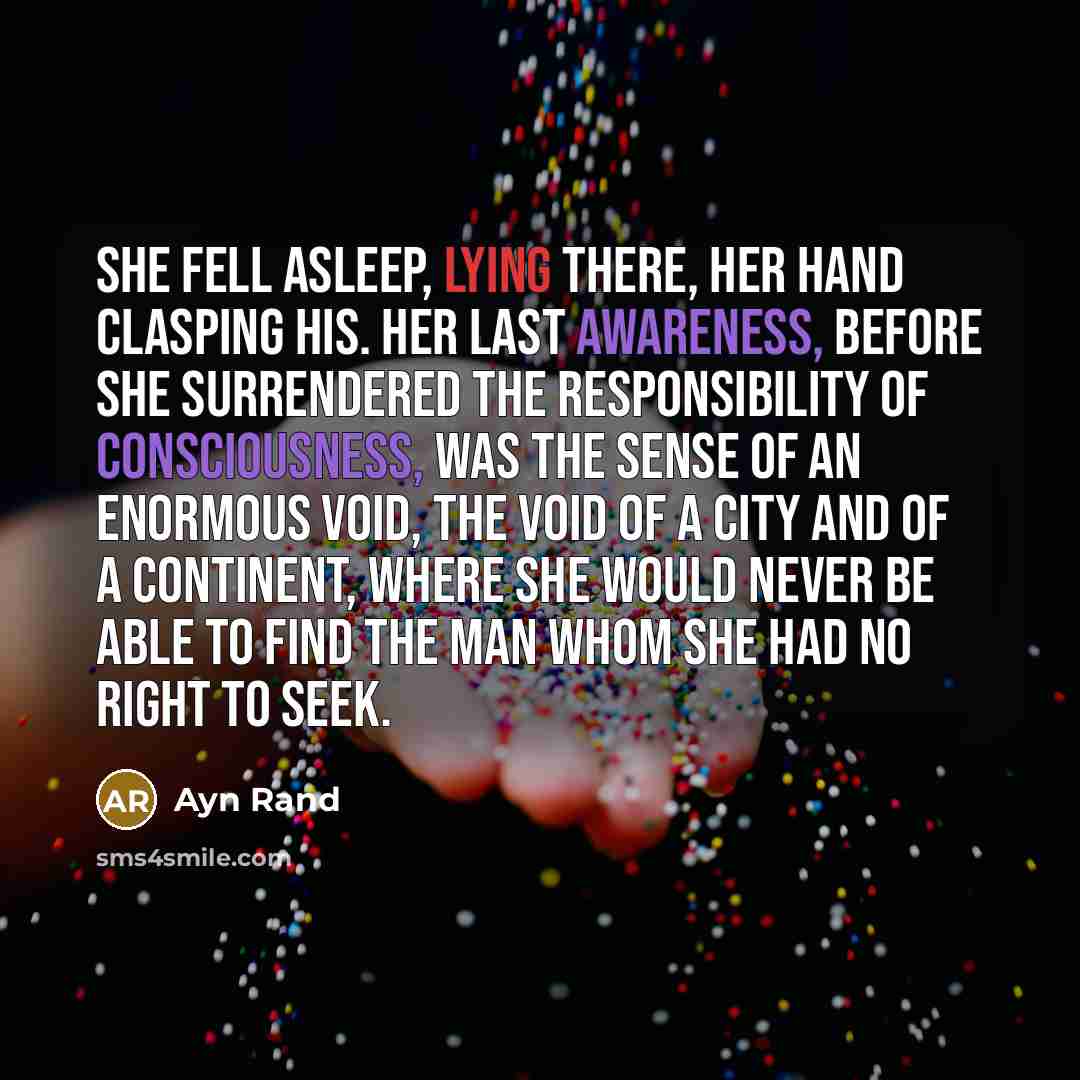 “She fell asleep, lying there, her hand clasping his. Her last awareness, before she surrendered the responsibility of consciousness, was the sense of an enormous void, the void of a city and of a continent, where she would never be able to find the man whom she had no right to seek.” quote by Ayn Rand