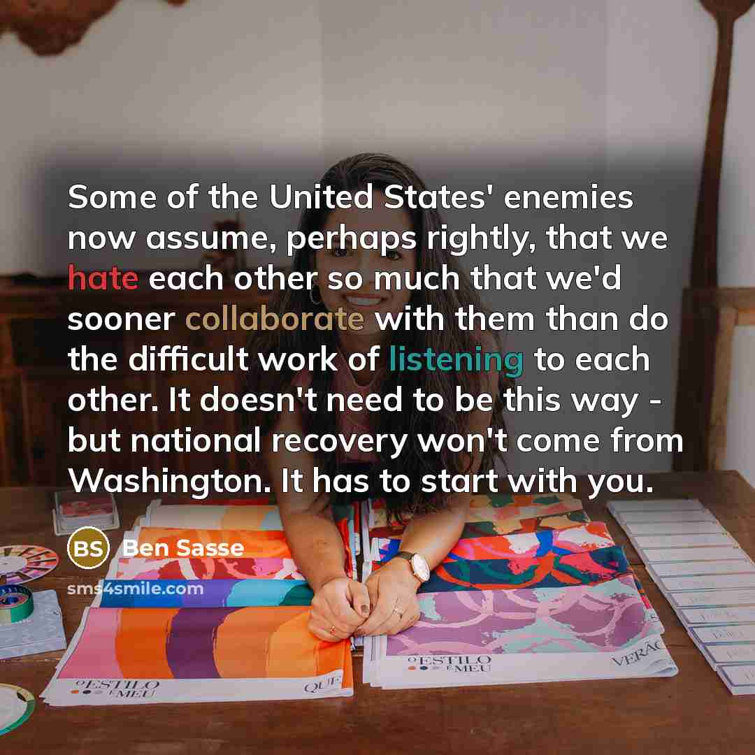 “Some of the United States' enemies now assume, perhaps rightly, that we hate each other so much that we'd sooner collaborate with them than do the difficult work of listening to each other. It doesn't need to be this way - but national recovery won't come from Washington. It has to start with you.” quote by Ben Sasse