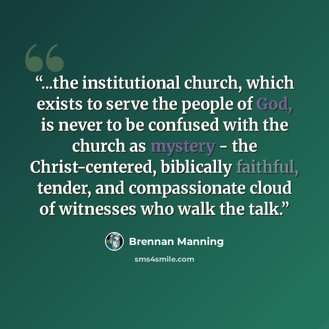 “...the institutional church, which exists to serve the people of God, is never to be confused with the church as mystery - the Christ-centered, biblically faithful, tender, and compassionate cloud of witnesses who walk the talk.” quote by Brennan Manning