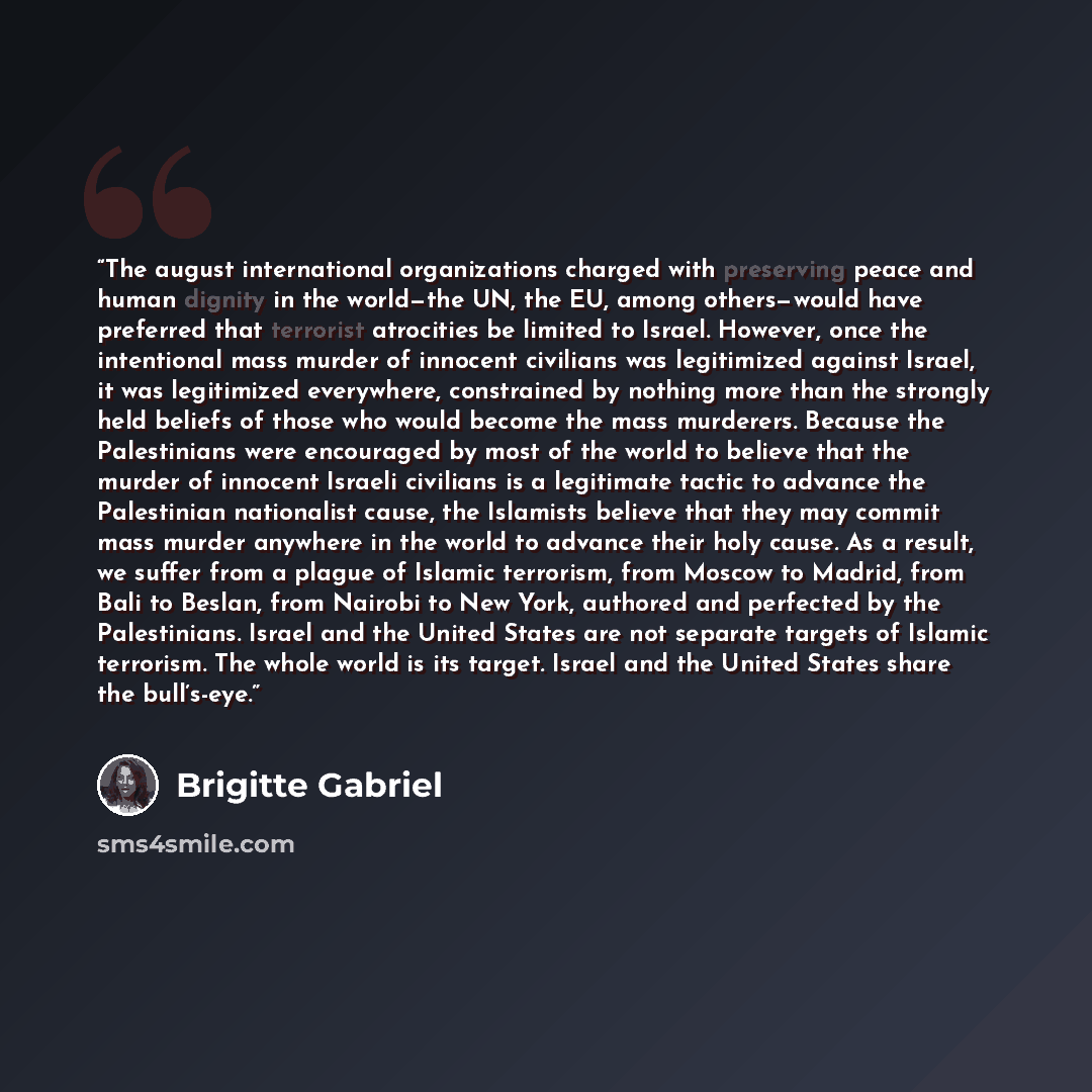 “The august international organizations charged with preserving peace and human dignity in the world—the UN, the EU, among others—would have preferred that terrorist atrocities be limited to Israel. However, once the intentional mass murder of innocent civilians was legitimized against Israel, it…” quote by Brigitte Gabriel