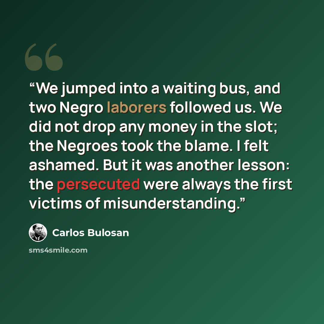 “We jumped into a waiting bus, and two Negro laborers followed us. We did not drop any money in the slot; the Negroes took the blame. I felt ashamed. But it was another lesson: the persecuted were always the first victims of misunderstanding.” quote by Carlos Bulosan