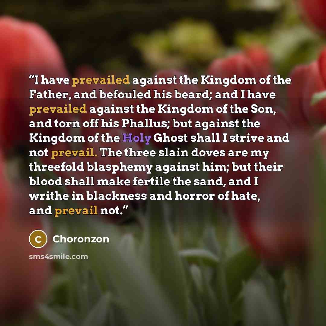 “I have prevailed against the Kingdom of the Father, and befouled his beard; and I have prevailed against the Kingdom of the Son, and torn off his Phallus; but against the Kingdom of the Holy Ghost shall I strive and not prevail. The three slain doves are my threefold blasphemy against him; but…” quote by Choronzon