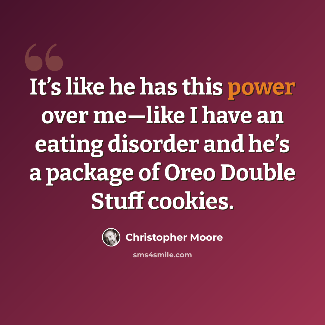 “It’s like he has this power over me—like I have an eating disorder and he’s a package of Oreo Double Stuff cookies.” quote by Christopher Moore