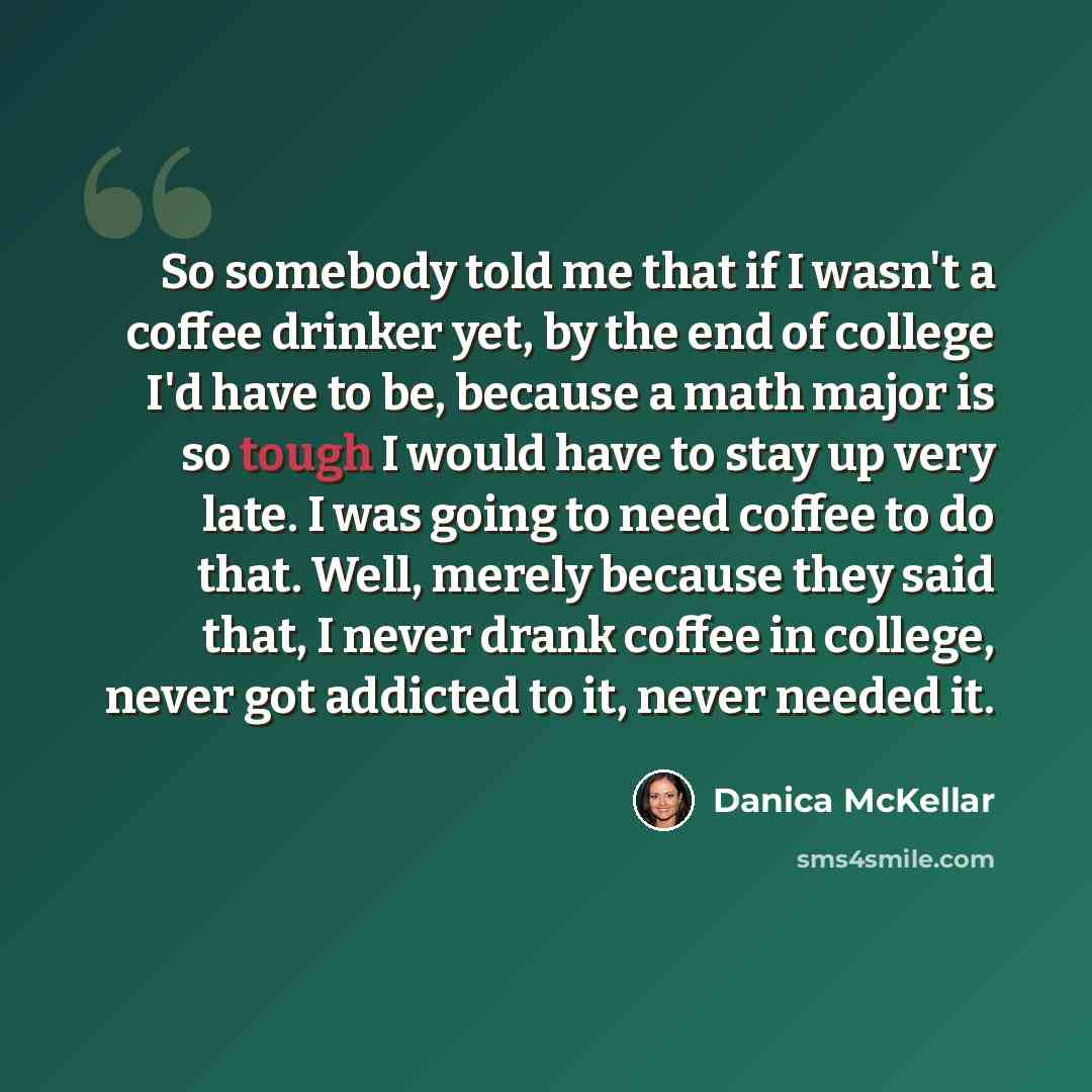 “So somebody told me that if I wasn't a coffee drinker yet, by the end of college I'd have to be, because a math major is so tough I would have to stay up very late. I was going to need coffee to do that. Well, merely because they said that, I never drank coffee in college, never got addicted to…” quote by Danica McKellar