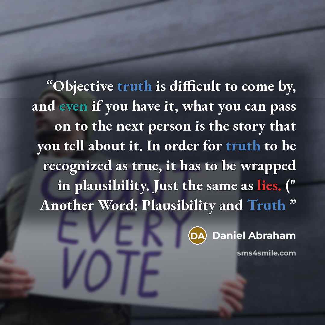 “Objective truth is difficult to come by, and even if you have it, what you can pass on to the next person is the story that you tell about it. In order for truth to be recognized as true, it has to be wrapped in plausibility. Just the same as lies. (" Another Word: Plausibility and Truth” quote by Daniel Abraham