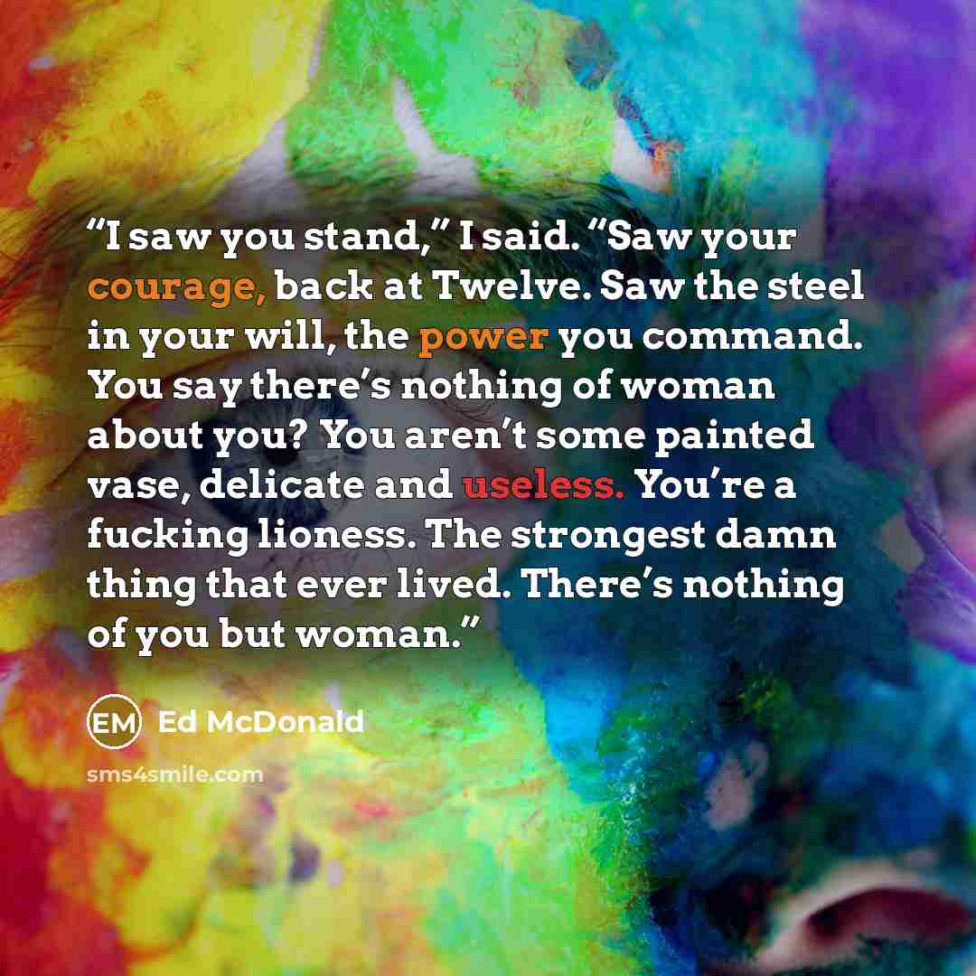 “I saw you stand,” I said. “Saw your courage, back at Twelve. Saw the steel in your will, the power you command. You say there’s nothing of woman about you? You aren’t some painted vase, delicate and useless. You’re a fucking lioness. The strongest damn thing that ever lived. There’s nothing of you…” quote by Ed McDonald