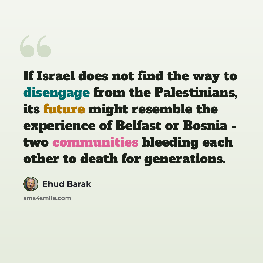 “If Israel does not find the way to disengage from the Palestinians, its future might resemble the experience of Belfast or Bosnia - two communities bleeding each other to death for generations.” quote by Ehud Barak