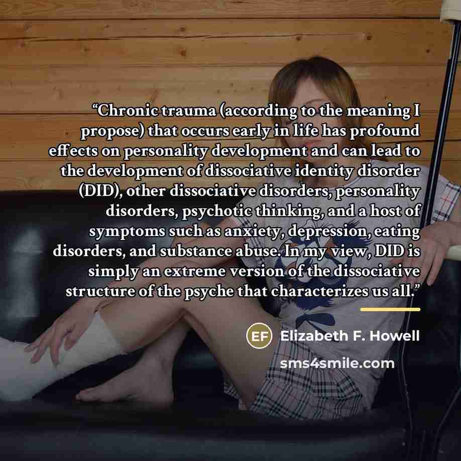 “Chronic trauma (according to the meaning I propose) that occurs early in life has profound effects on personality development and can lead to the development of dissociative identity disorder (DID), other dissociative disorders, personality disorders, psychotic thinking, and a host of symptoms…” quote by Elizabeth F. Howell