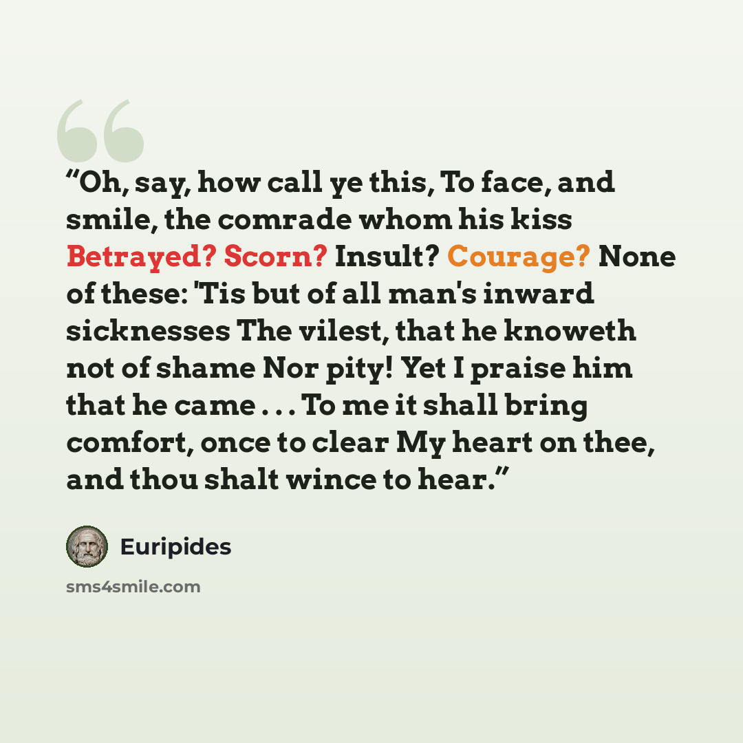 “Oh, say, how call ye this, To face, and smile, the comrade whom his kiss Betrayed? Scorn? Insult? Courage? None of these: 'Tis but of all man's inward sicknesses The vilest, that he knoweth not of shame Nor pity! Yet I praise him that he came . . . To me it shall bring comfort, once to clear My…” quote by Euripides