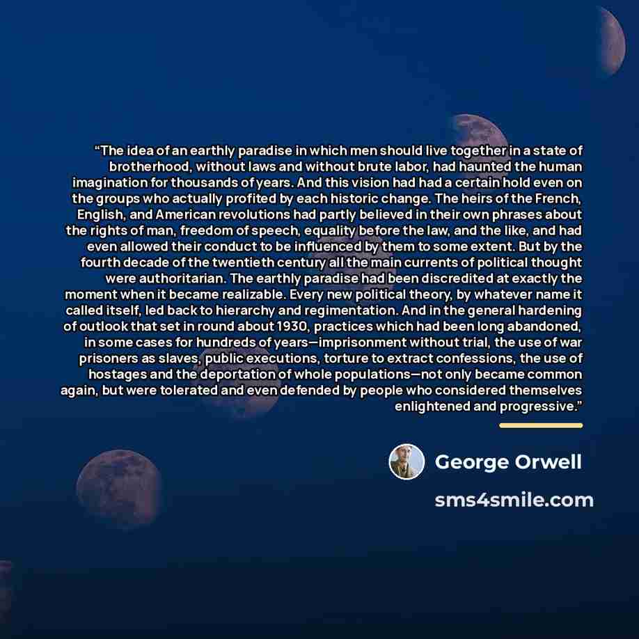 “The idea of an earthly paradise in which men should live together in a state of brotherhood, without laws and without brute labor, had haunted the human imagination for thousands of years. And this vision had had a certain hold even on the groups who actually profited by each historic change. The…” quote by George Orwell