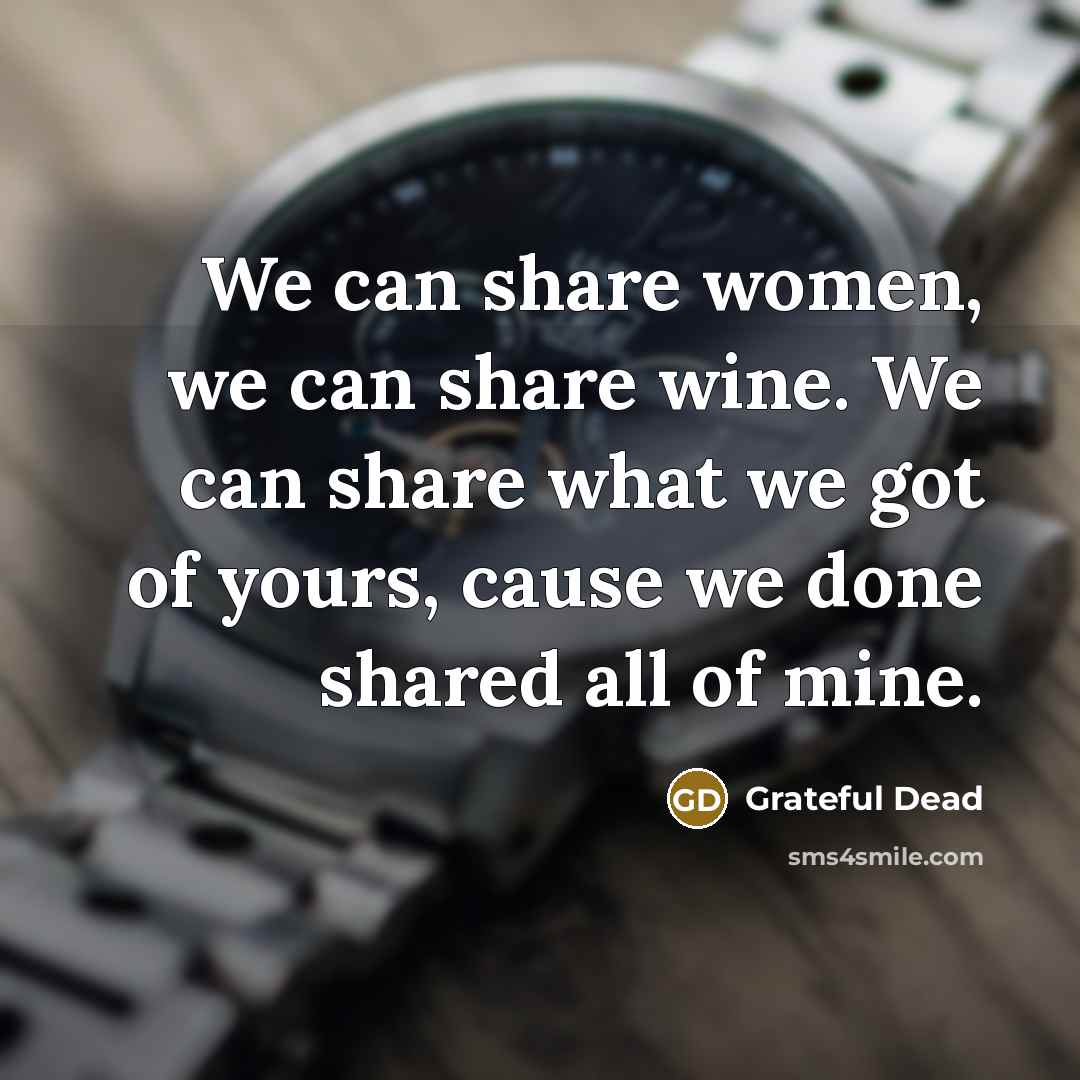 “We can share women, we can share wine. We can share what we got of yours, cause we done shared all of mine.” quote by Grateful Dead