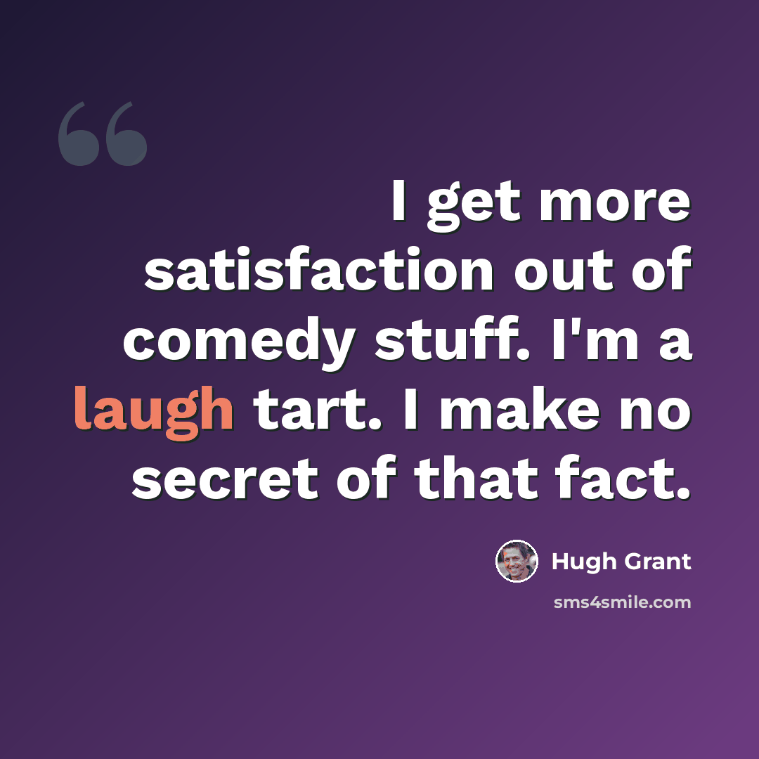 “I get more satisfaction out of comedy stuff. I'm a laugh tart. I make no secret of that fact.” quote by Hugh Grant