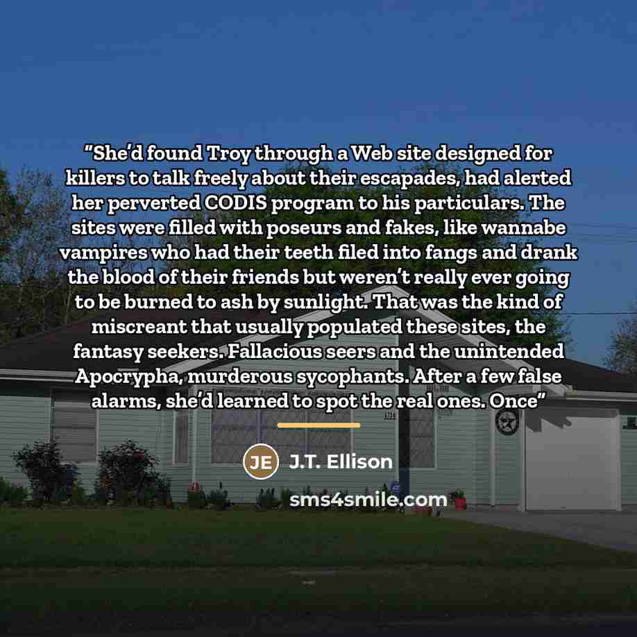 “She’d found Troy through a Web site designed for killers to talk freely about their escapades, had alerted her perverted CODIS program to his particulars. The sites were filled with poseurs and fakes, like wannabe vampires who had their teeth filed into fangs and drank the blood of their friends…” quote by J.T. Ellison