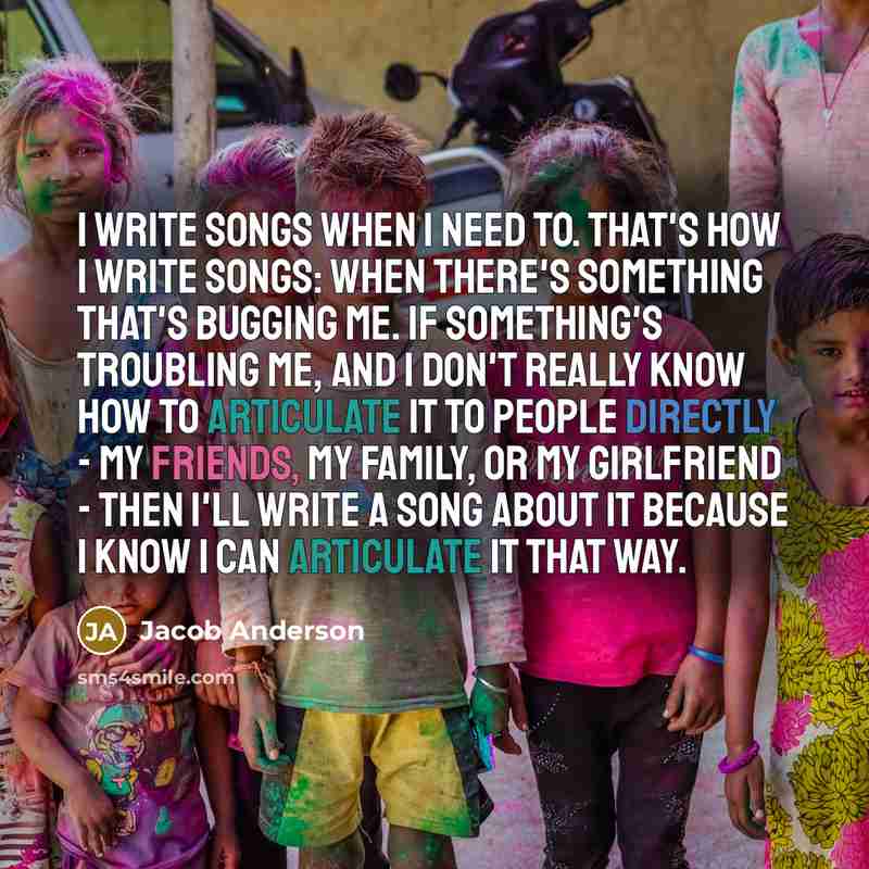 “I write songs when I need to. That's how I write songs: when there's something that's bugging me. If something's troubling me, and I don't really know how to articulate it to people directly - my friends, my family, or my girlfriend - then I'll write a song about it because I know I can articulate…” quote by Jacob Anderson