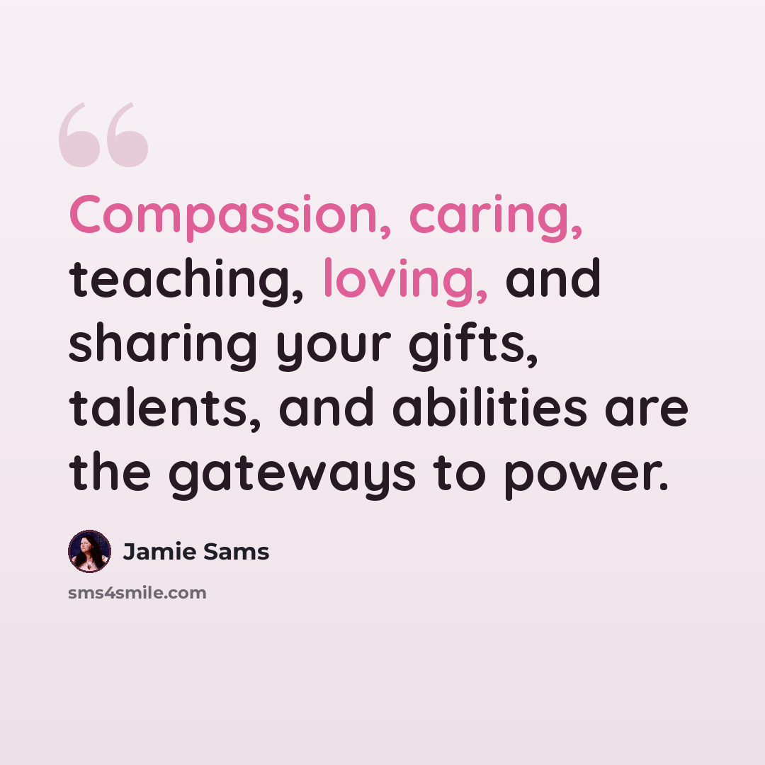 “Compassion, caring, teaching, loving, and sharing your gifts, talents, and abilities are the gateways to power.” quote by Jamie Sams