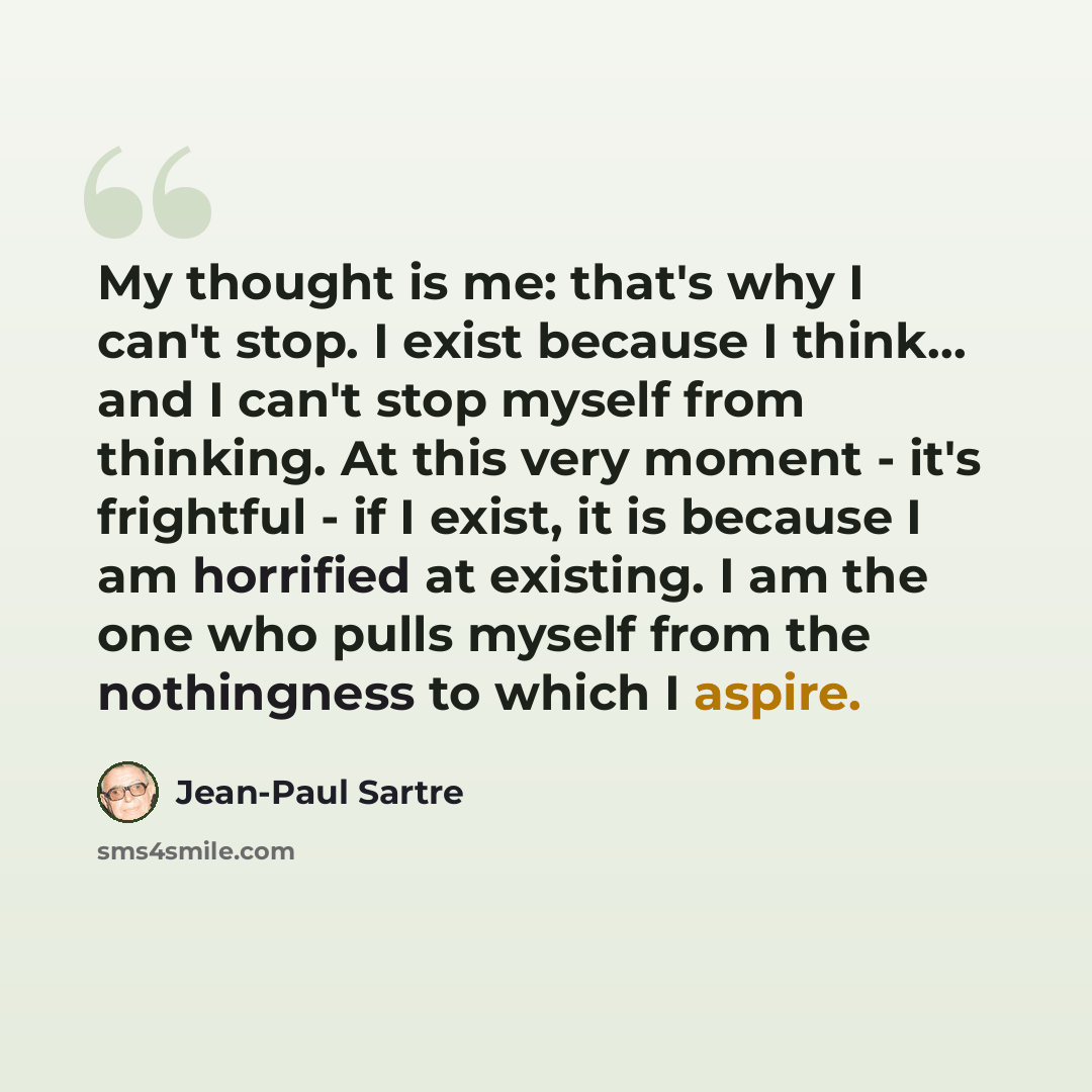 “My thought is me: that's why I can't stop. I exist because I think… and I can't stop myself from thinking. At this very moment - it's frightful - if I exist, it is because I am horrified at existing. I am the one who pulls myself from the nothingness to which I aspire.” quote by Jean-Paul Sartre
