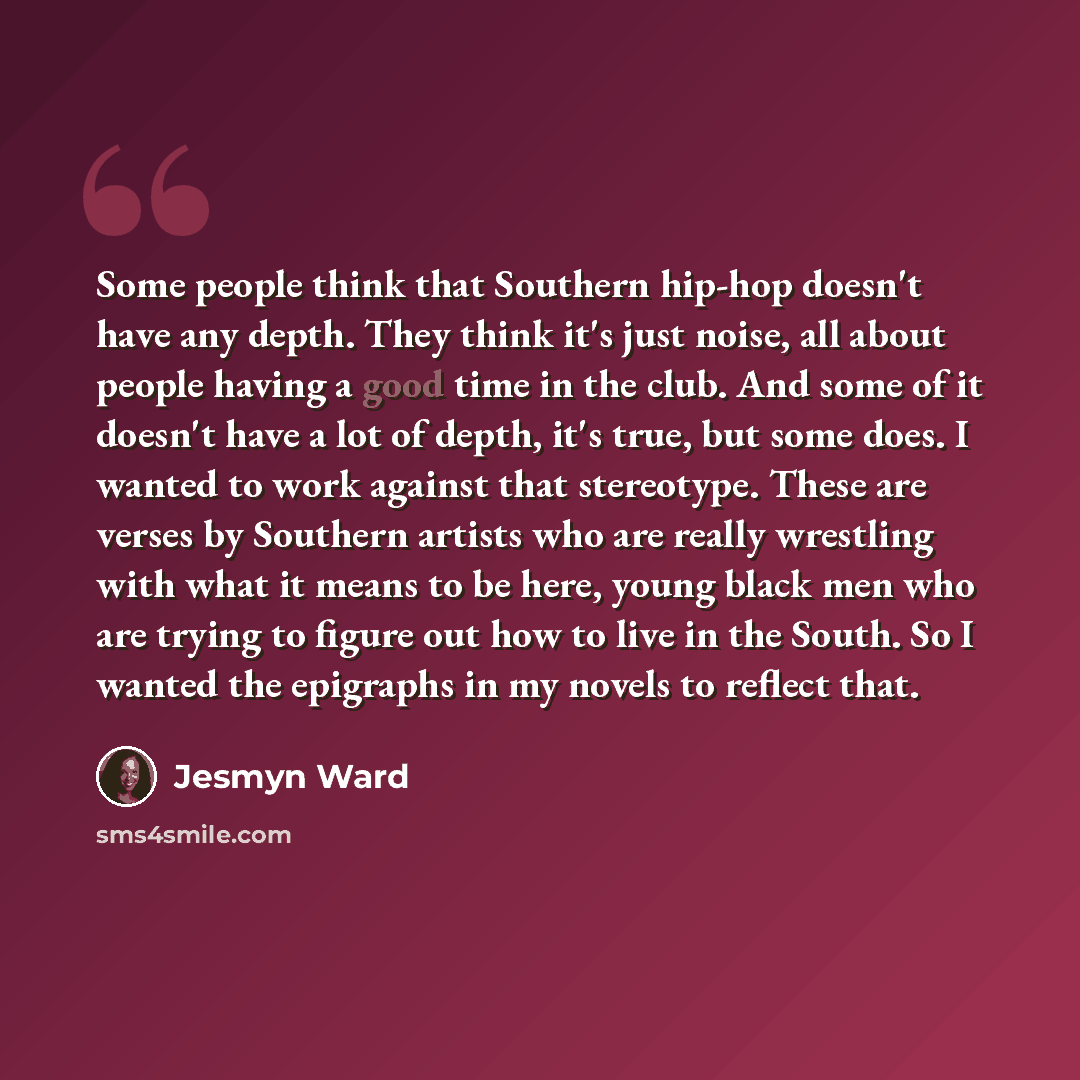 “Some people think that Southern hip-hop doesn't have any depth. They think it's just noise, all about people having a good time in the club. And some of it doesn't have a lot of depth, it's true, but some does. I wanted to work against that stereotype. These are verses by Southern artists who are…” quote by Jesmyn Ward