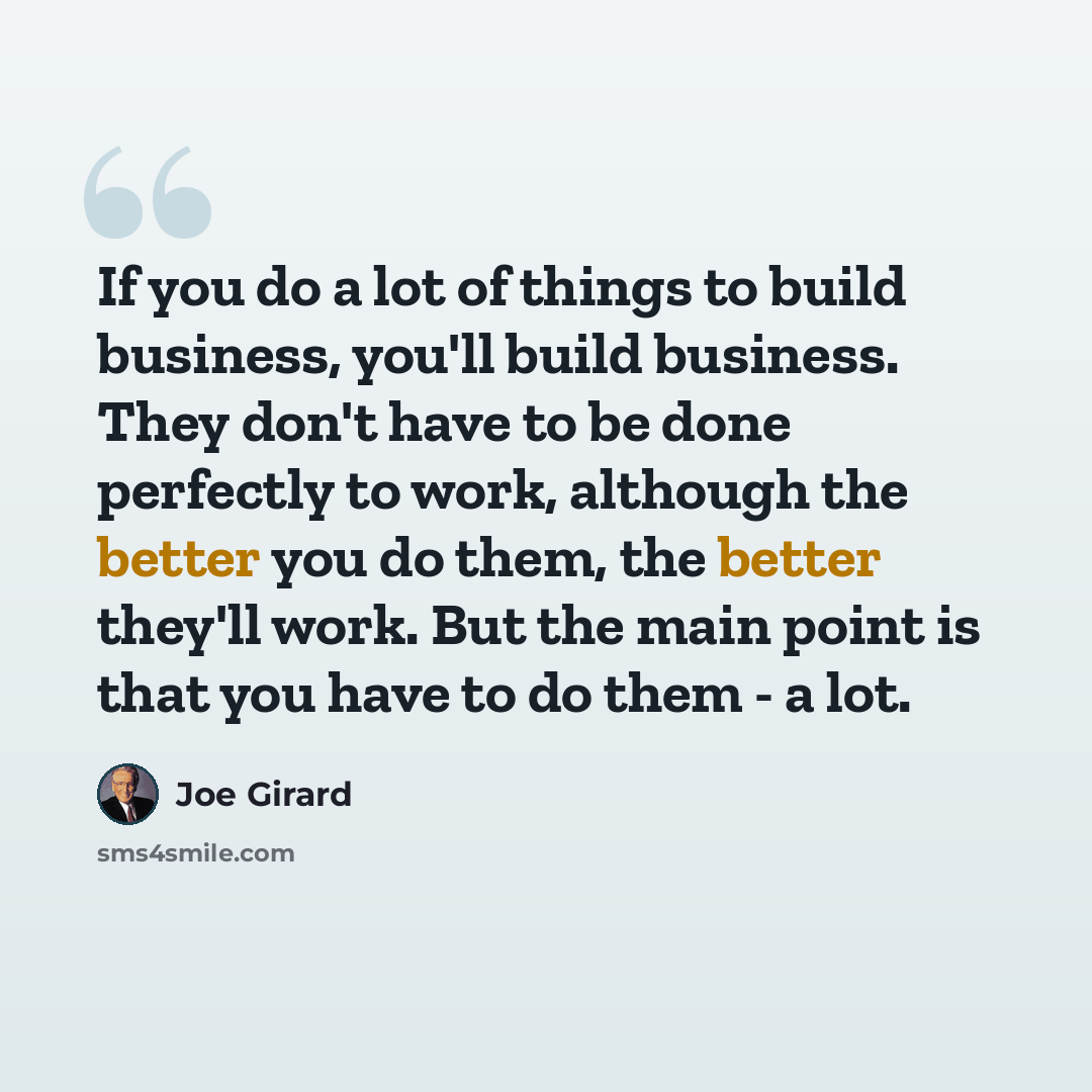 “If you do a lot of things to build business, you'll build business. They don't have to be done perfectly to work, although the better you do them, the better they'll work. But the main point is that you have to do them - a lot.” quote by Joe Girard