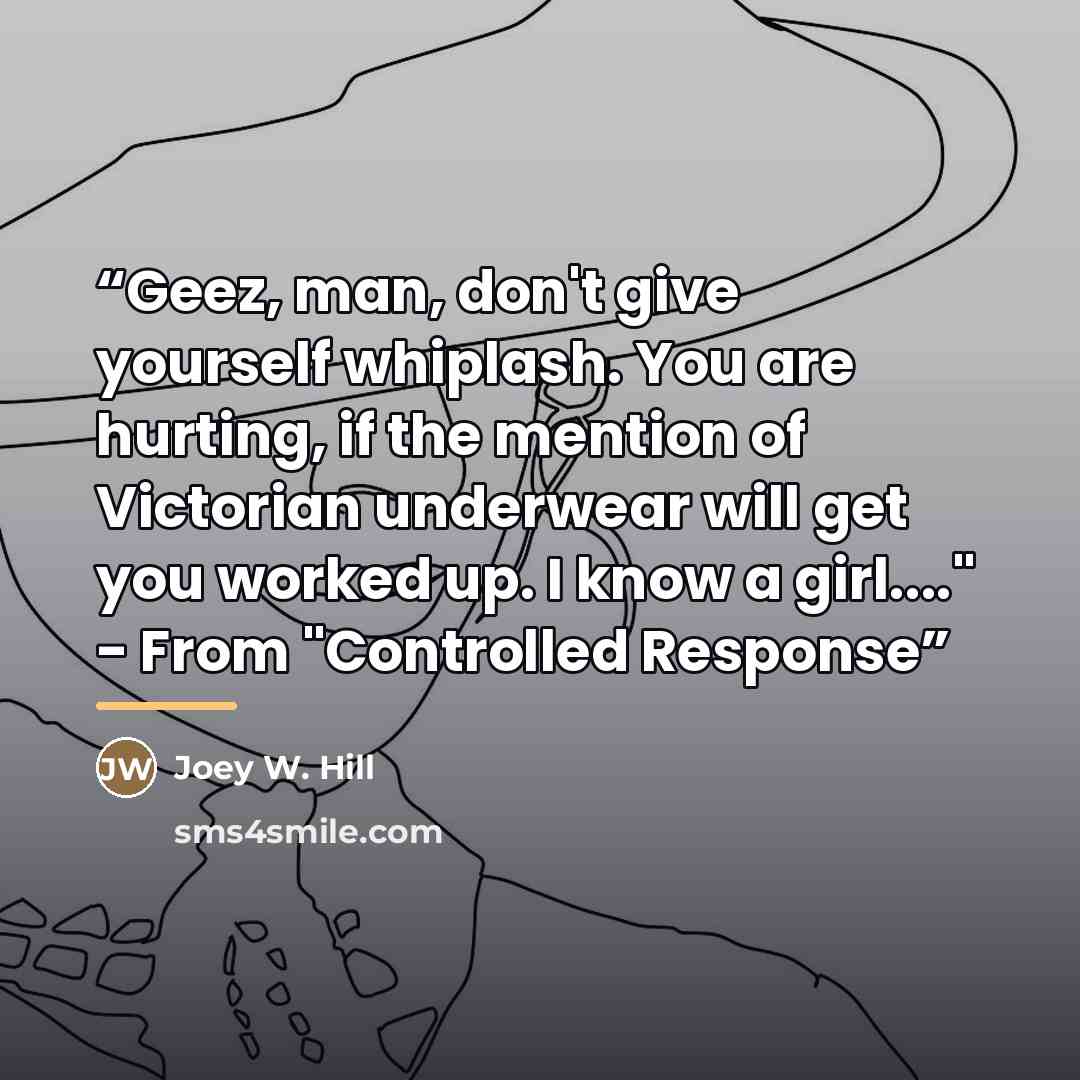 “Geez, man, don't give yourself whiplash. You are hurting, if the mention of Victorian underwear will get you worked up. I know a girl…" - From "Controlled Response” quote by Joey W. Hill