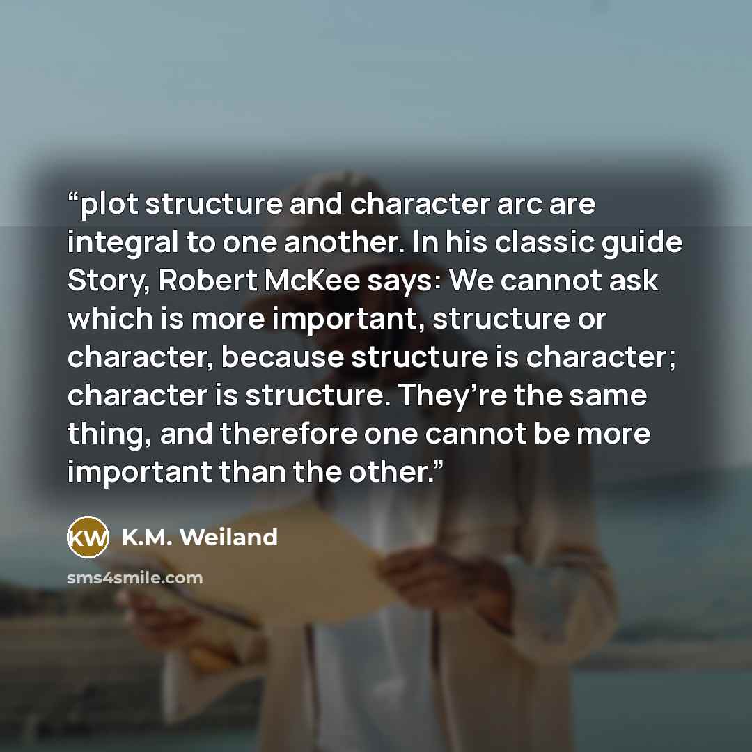 “plot structure and character arc are integral to one another. In his classic guide Story, Robert McKee says: We cannot ask which is more important, structure or character, because structure is character; character is structure. They’re the same thing, and therefore one cannot be more important…” quote by K.M. Weiland