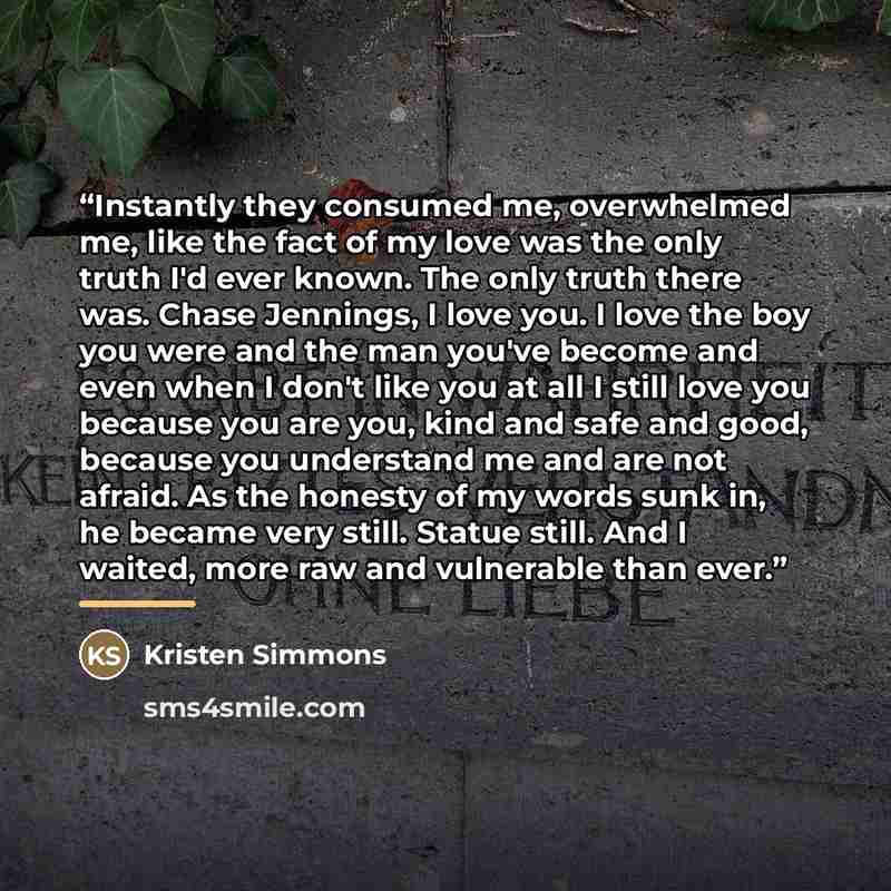“Instantly they consumed me, overwhelmed me, like the fact of my love was the only truth I'd ever known. The only truth there was. Chase Jennings, I love you. I love the boy you were and the man you've become and even when I don't like you at all I still love you because you are you, kind and safe…” quote by Kristen Simmons