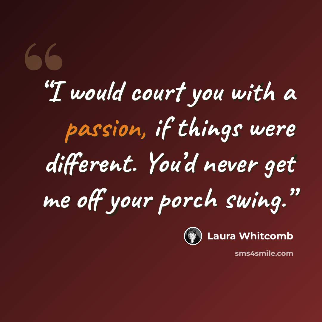 “I would court you with a passion, if things were different. You’d never get me off your porch swing.” quote by Laura Whitcomb