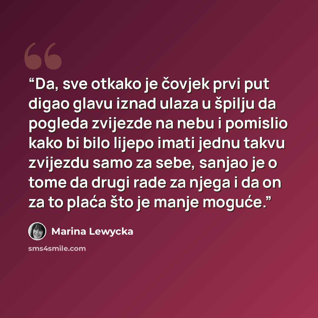 “Da, sve otkako je čovjek prvi put digao glavu iznad ulaza u špilju da pogleda zvijezde na nebu i pomislio kako bi bilo lijepo imati jednu takvu zvijezdu samo za sebe, sanjao je o tome da drugi rade za njega i da on za to plaća što je manje moguće.” quote by Marina Lewycka