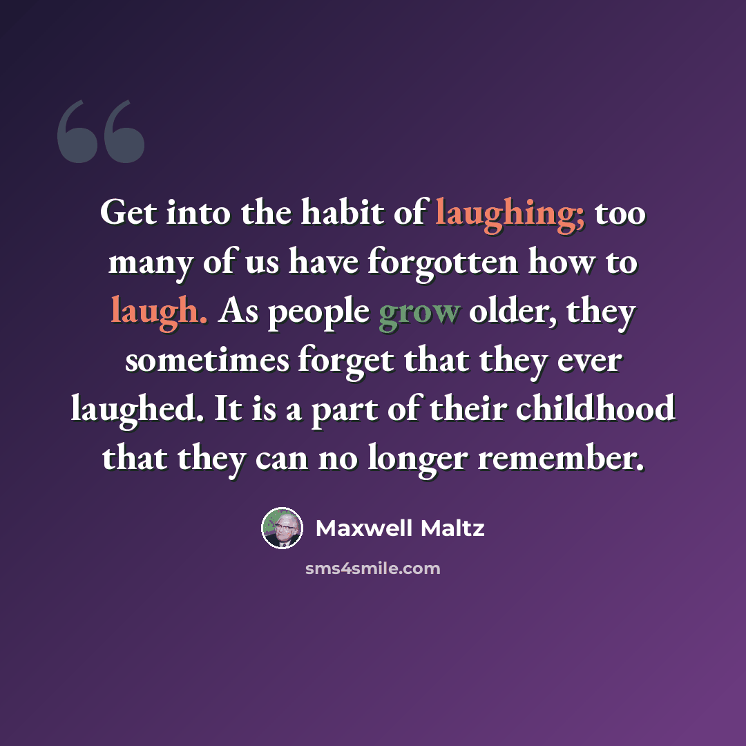 “Get into the habit of laughing; too many of us have forgotten how to laugh. As people grow older, they sometimes forget that they ever laughed. It is a part of their childhood that they can no longer remember.” quote by Maxwell Maltz