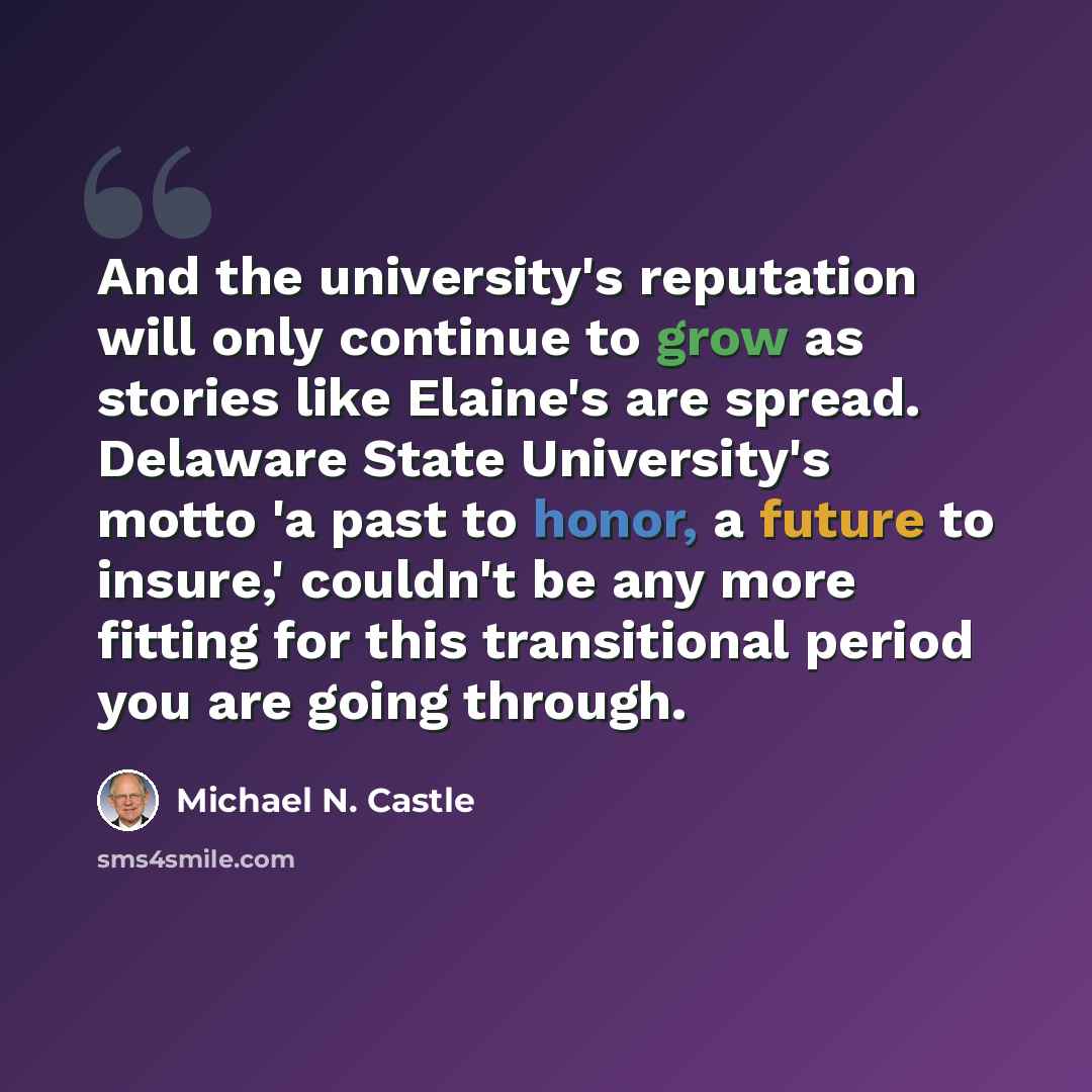 “And the university's reputation will only continue to grow as stories like Elaine's are spread. Delaware State University's motto 'a past to honor, a future to insure,' couldn't be any more fitting for this transitional period you are going through.” quote by Michael N. Castle