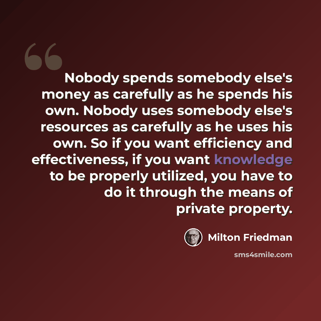 “Nobody spends somebody else's money as carefully as he spends his own. Nobody uses somebody else's resources as carefully as he uses his own. So if you want efficiency and effectiveness, if you want knowledge to be properly utilized, you have to do it through the means of private property.” quote by Milton Friedman