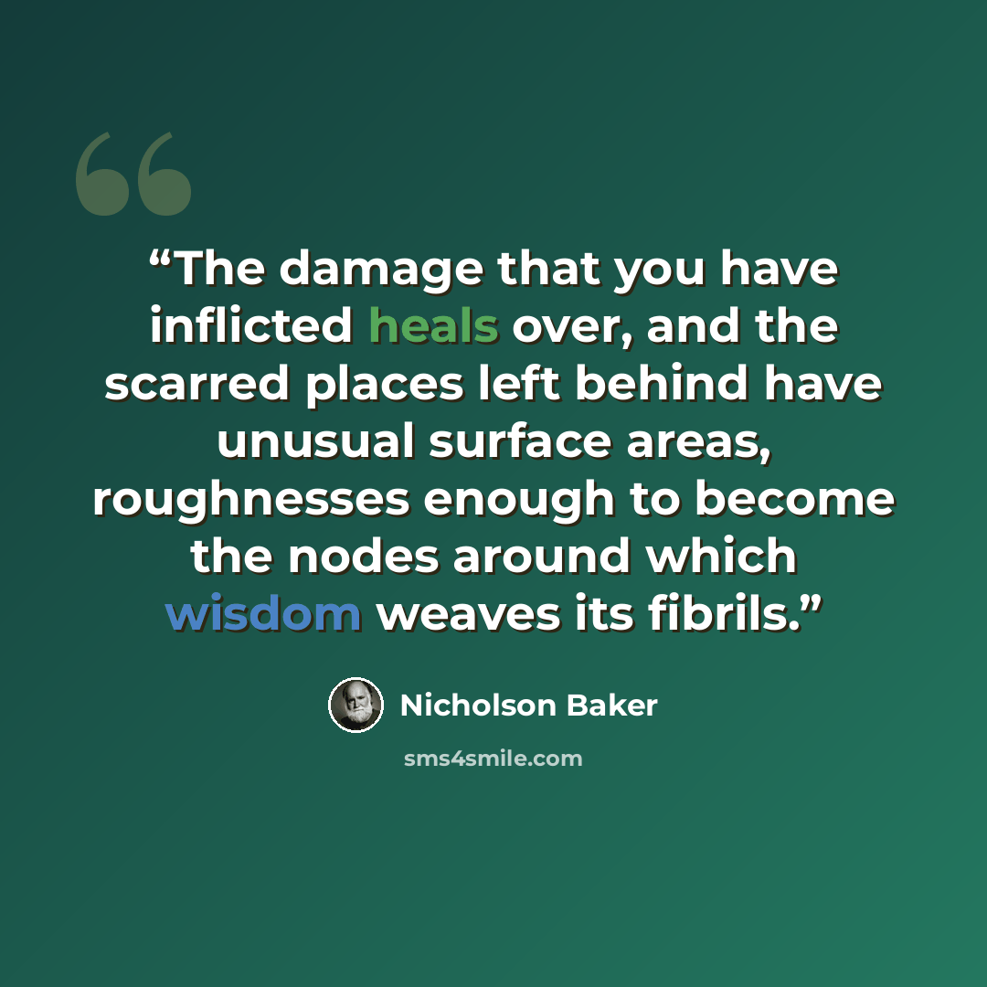 “The damage that you have inflicted heals over, and the scarred places left behind have unusual surface areas, roughnesses enough to become the nodes around which wisdom weaves its fibrils.” quote by Nicholson Baker